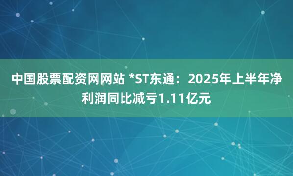 中国股票配资网网站 *ST东通：2025年上半年净利润同比减亏1.11亿元