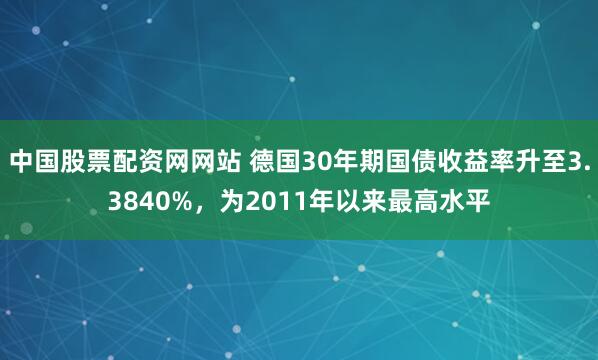 中国股票配资网网站 德国30年期国债收益率升至3.3840%，为2011年以来最高水平