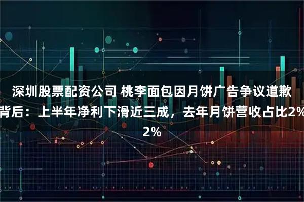 深圳股票配资公司 桃李面包因月饼广告争议道歉背后：上半年净利下滑近三成，去年月饼营收占比2%
