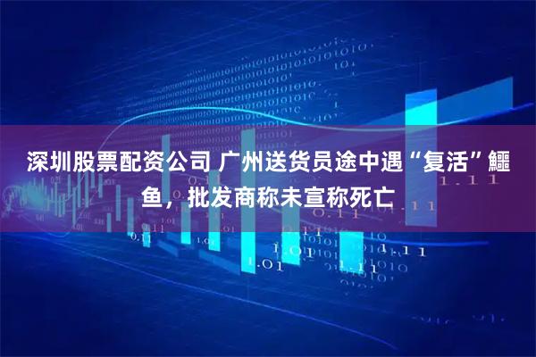 深圳股票配资公司 广州送货员途中遇“复活”鱷鱼，批发商称未宣称死亡