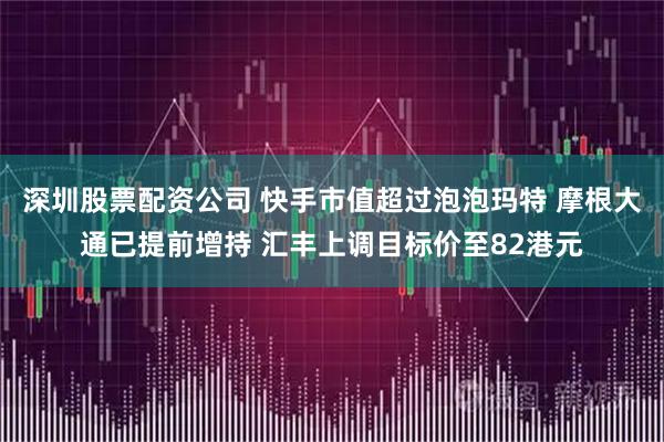 深圳股票配资公司 快手市值超过泡泡玛特 摩根大通已提前增持 汇丰上调目标价至82港元