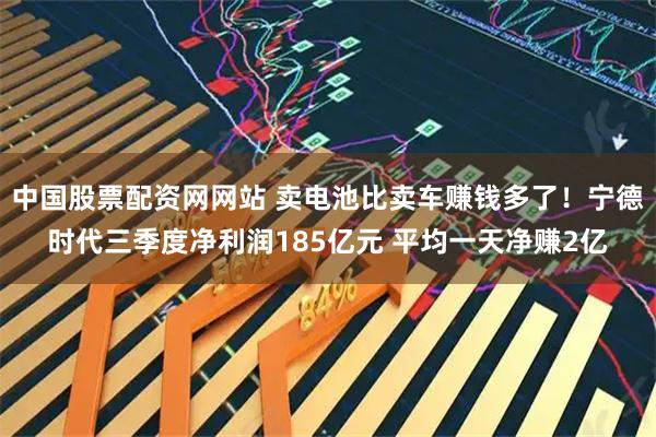 中国股票配资网网站 卖电池比卖车赚钱多了！宁德时代三季度净利润185亿元 平均一天净赚2亿