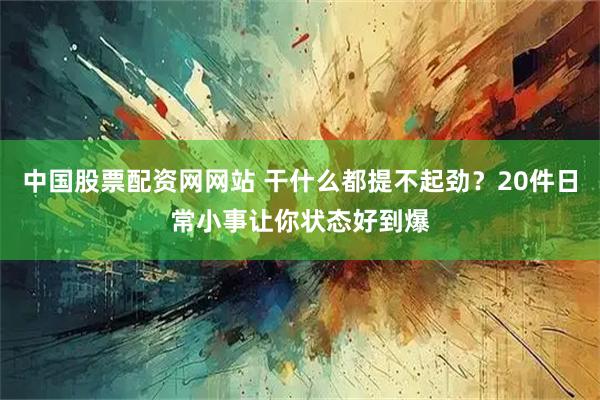 中国股票配资网网站 干什么都提不起劲？20件日常小事让你状态好到爆