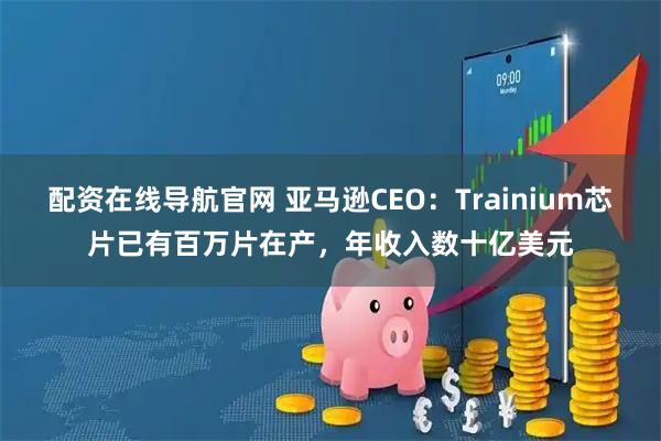 配资在线导航官网 亚马逊CEO：Trainium芯片已有百万片在产，年收入数十亿美元