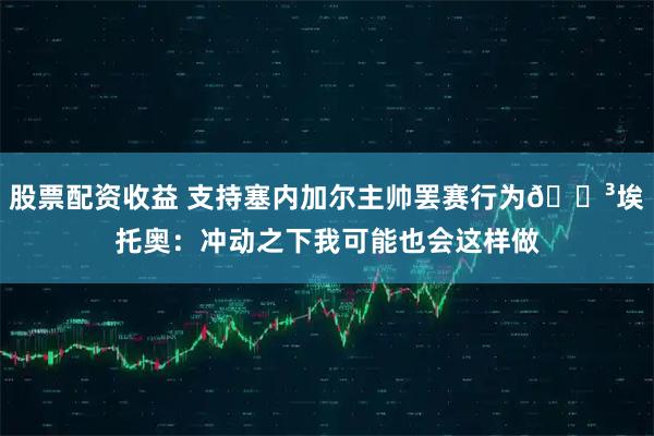 股票配资收益 支持塞内加尔主帅罢赛行为😳埃托奥：冲动之下我可能也会这样做