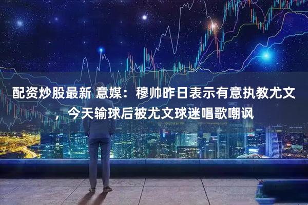 配资炒股最新 意媒：穆帅昨日表示有意执教尤文，今天输球后被尤文球迷唱歌嘲讽