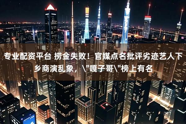 专业配资平台 捞金失败！官媒点名批评劣迹艺人下乡商演乱象，＂嘎子哥＂榜上有名