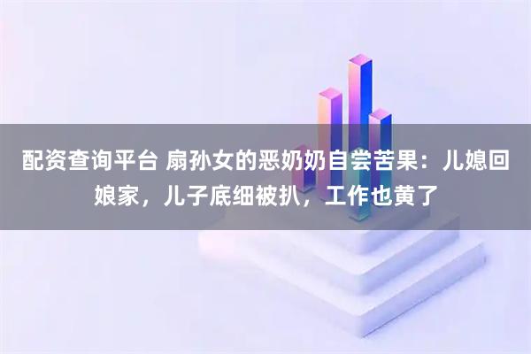 配资查询平台 扇孙女的恶奶奶自尝苦果：儿媳回娘家，儿子底细被扒，工作也黄了