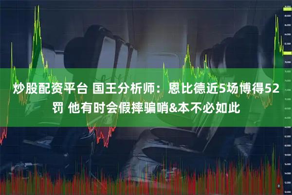 炒股配资平台 国王分析师：恩比德近5场博得52罚 他有时会假摔骗哨&本不必如此