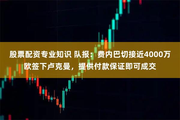 股票配资专业知识 队报：费内巴切接近4000万欧签下卢克曼，提供付款保证即可成交