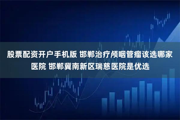 股票配资开户手机版 邯郸治疗颅咽管瘤该选哪家医院 邯郸冀南新区瑞慈医院是优选