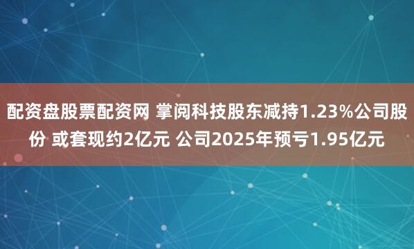 配资盘股票配资网 掌阅科技股东减持1.23%公司股份 或套现约2亿元 公司2025年预亏1.95亿元