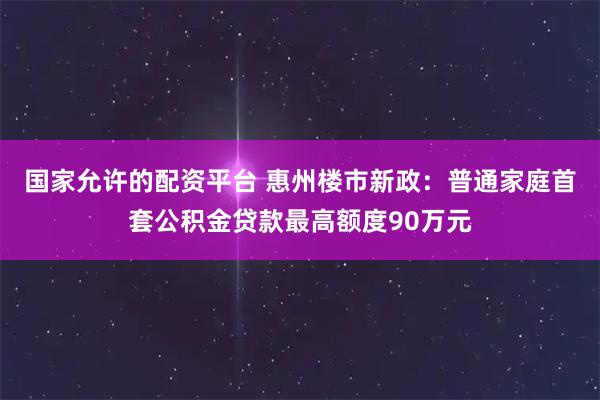 国家允许的配资平台 惠州楼市新政：普通家庭首套公积金贷款最高额度90万元