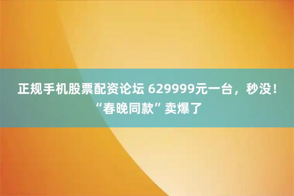 正规手机股票配资论坛 629999元一台，秒没！“春晚同款”卖爆了