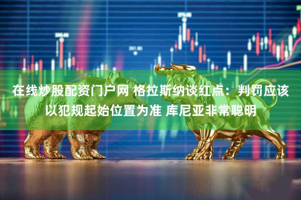 在线炒股配资门户网 格拉斯纳谈红点：判罚应该以犯规起始位置为准 库尼亚非常聪明