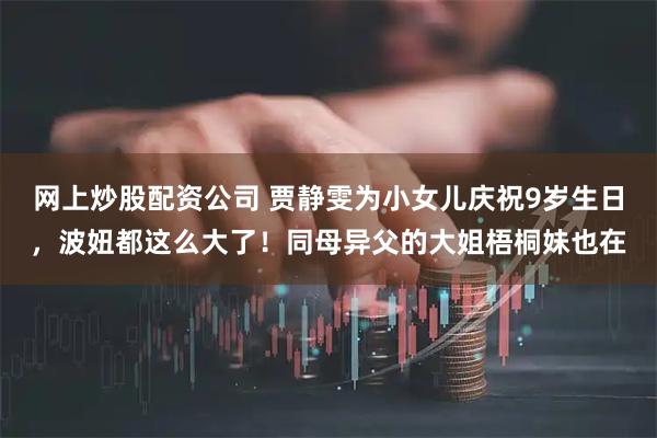 网上炒股配资公司 贾静雯为小女儿庆祝9岁生日，波妞都这么大了！同母异父的大姐梧桐妹也在