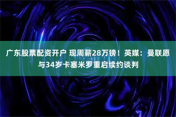 广东股票配资开户 现周薪28万镑！英媒：曼联愿与34岁卡塞米罗重启续约谈判