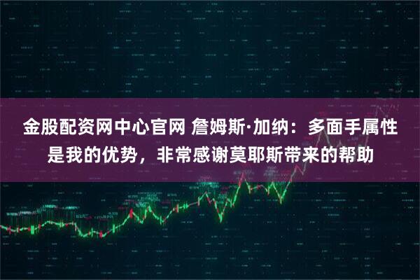 金股配资网中心官网 詹姆斯·加纳：多面手属性是我的优势，非常感谢莫耶斯带来的帮助