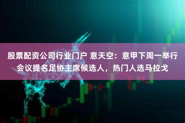 股票配资公司行业门户 意天空：意甲下周一举行会议提名足协主席候选人，热门人选马拉戈